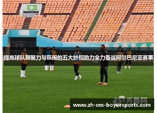 提高球队凝聚力与氛围的五大妙招助力全力备战阿尔巴尼亚赛事