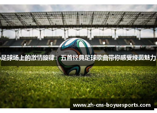 足球场上的激情旋律:五首经典足球歌曲带你感受绿茵魅力 足球场上的激情旋律:五首经典足球歌曲带你感受绿茵魅力