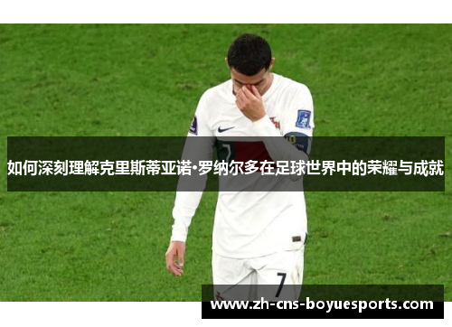 如何深刻理解克里斯蒂亚诺·罗纳尔多在足球世界中的荣耀与成就