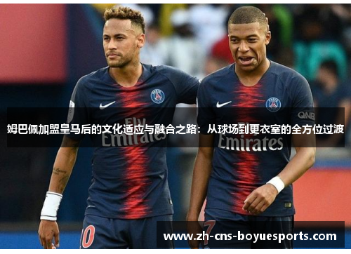 姆巴佩加盟皇马后的文化适应与融合之路:从球场到更衣室的全方位过渡 姆巴佩加盟皇马后的文化适应与融合之路:从球场到更衣室的全方位过渡