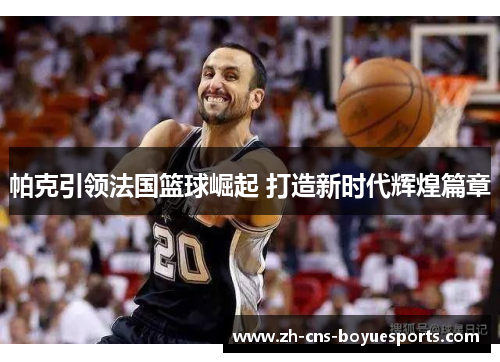 帕克引领法国篮球崛起 打造新时代辉煌篇章