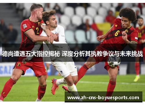 德尚遭遇五大指控揭秘 深度分析其执教争议与未来挑战 德尚遭遇五大指控揭秘 深度分析其执教争议与未来挑战