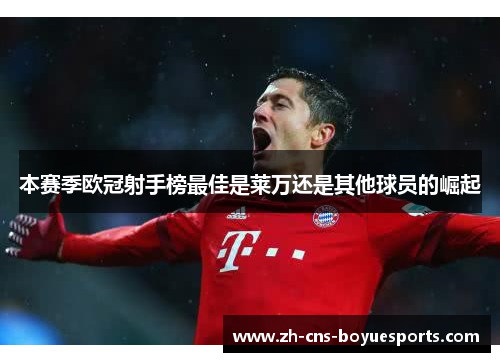 本赛季欧冠射手榜最佳是莱万还是其他球员的崛起 本赛季欧冠射手榜最佳是莱万还是其他球员的崛起