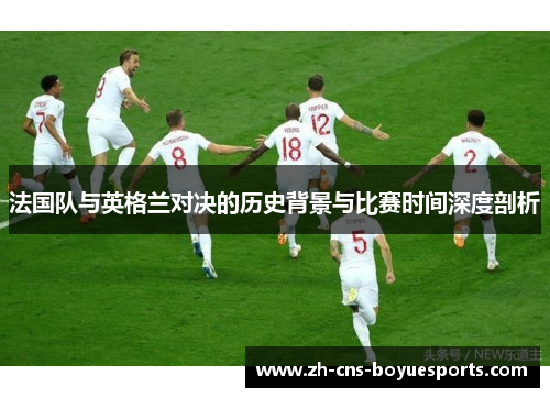 法国队与英格兰对决的历史背景与比赛时间深度剖析 法国队与英格兰对决的历史背景与比赛时间深度剖析