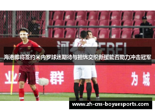 海港即将签约米内罗球迷期待与担忧交织新援能否助力冲击冠军