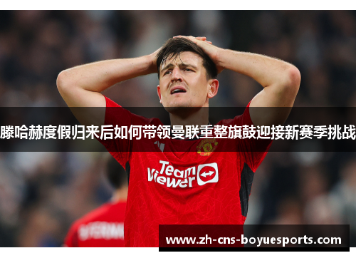 滕哈赫度假归来后如何带领曼联重整旗鼓迎接新赛季挑战