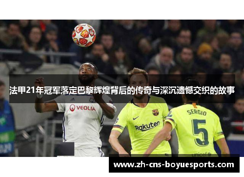 法甲21年冠军落定巴黎辉煌背后的传奇与深沉遗憾交织的故事