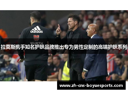 拉莫斯携手知名护肤品牌推出专为男性定制的高端护肤系列