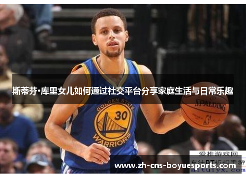 斯蒂芬·库里女儿如何通过社交平台分享家庭生活与日常乐趣 斯蒂芬·库里女儿如何通过社交平台分享家庭生活与日常乐趣