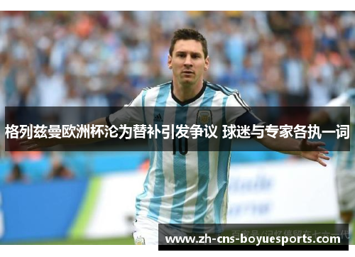 格列兹曼欧洲杯沦为替补引发争议 球迷与专家各执一词